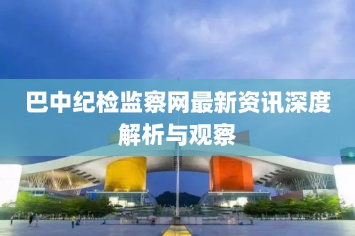 巴中纪检监察网最新资讯深度解析与观察