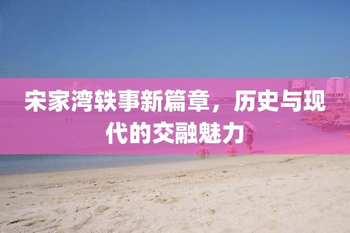 宋家湾轶事新篇章，历史与现代的交融魅力