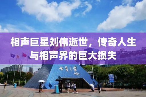 相声巨星刘伟逝世，传奇人生与相声界的巨大损失
