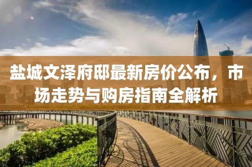 盐城文泽府邸最新房价公布，市场走势与购房指南全解析