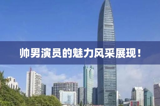 帅男演员的魅力风采展现！