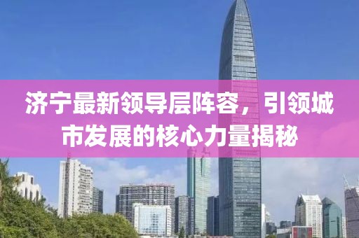 济宁最新领导层阵容，引领城市发展的核心力量揭秘