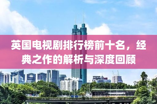 英国电视剧排行榜前十名，经典之作的解析与深度回顾