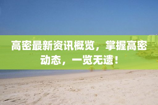 高密最新资讯概览，掌握高密动态，一览无遗！