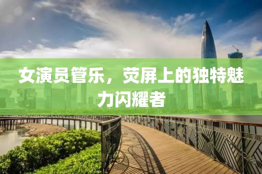 女演员管乐，荧屏上的独特魅力闪耀者