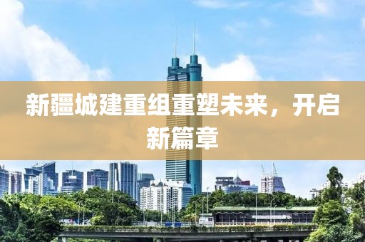 新疆城建重组重塑未来，开启新篇章