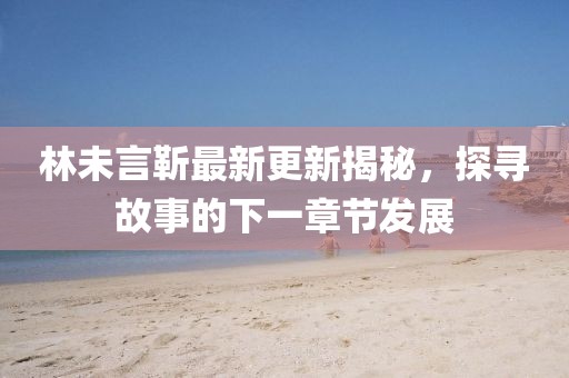 林未言靳最新更新揭秘，探寻故事的下一章节发展