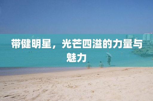 带健明星，光芒四溢的力量与魅力