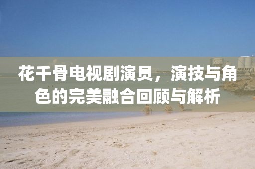 花千骨电视剧演员，演技与角色的完美融合回顾与解析