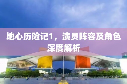 地心历险记1，演员阵容及角色深度解析