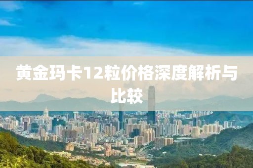 黄金玛卡12粒价格深度解析与比较