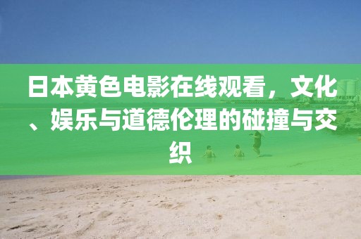 日本黄色电影在线观看，文化、娱乐与道德伦理的碰撞与交织
