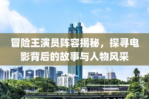 冒险王演员阵容揭秘，探寻电影背后的故事与人物风采