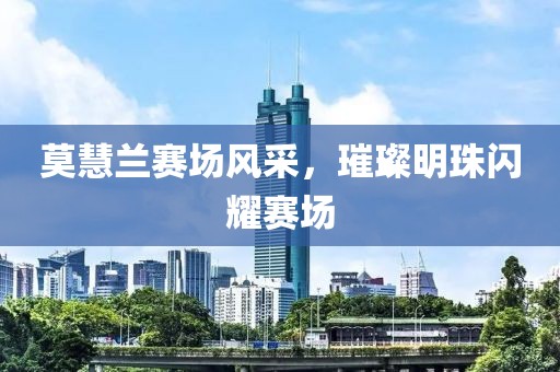 莫慧兰赛场风采，璀璨明珠闪耀赛场