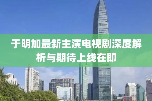 于明加最新主演电视剧深度解析与期待上线在即