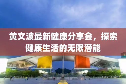 黄文波最新健康分享会，探索健康生活的无限潜能