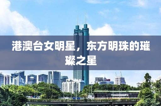 港澳台女明星，东方明珠的璀璨之星