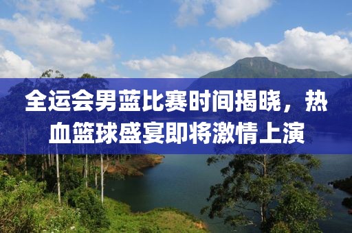 全运会男蓝比赛时间揭晓，热血篮球盛宴即将激情上演