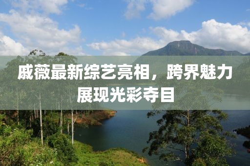 戚薇最新综艺亮相，跨界魅力展现光彩夺目