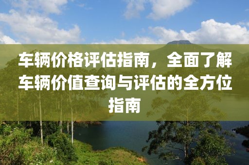 车辆价格评估指南，全面了解车辆价值查询与评估的全方位指南