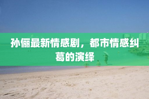 孙俪最新情感剧，都市情感纠葛的演绎
