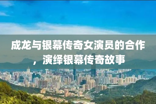成龙与银幕传奇女演员的合作，演绎银幕传奇故事