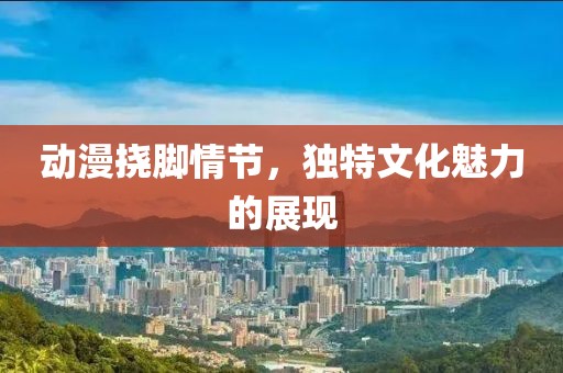 动漫挠脚情节，独特文化魅力的展现