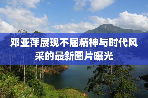 邓亚萍展现不屈精神与时代风采的最新图片曝光