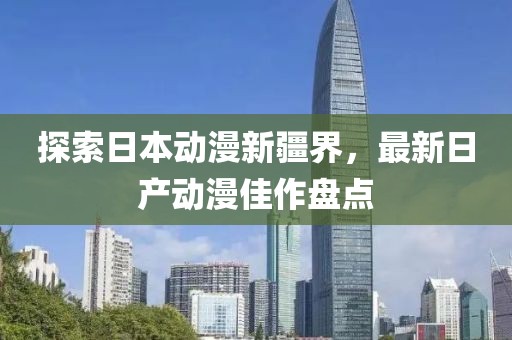探索日本动漫新疆界，最新日产动漫佳作盘点