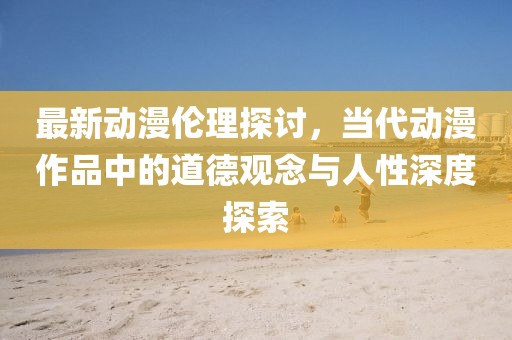 最新动漫伦理探讨，当代动漫作品中的道德观念与人性深度探索