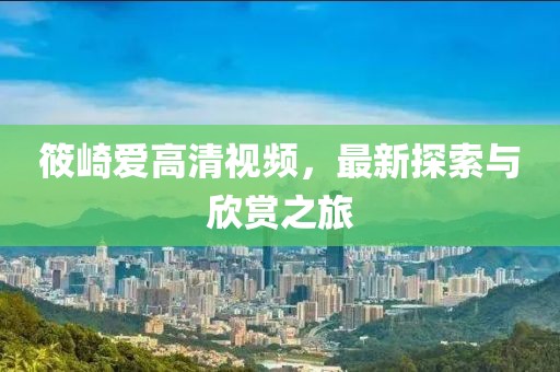 筱崎爱高清视频，最新探索与欣赏之旅