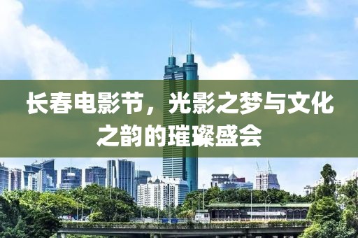长春电影节，光影之梦与文化之韵的璀璨盛会