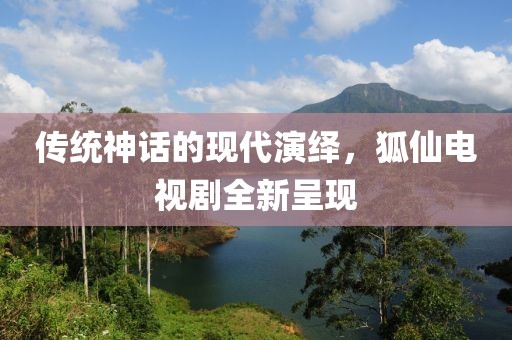 传统神话的现代演绎，狐仙电视剧全新呈现