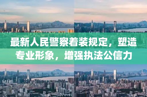 最新人民警察着装规定，塑造专业形象，增强执法公信力