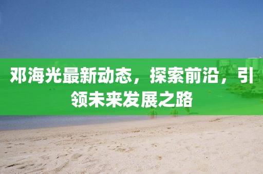 邓海光最新动态，探索前沿，引领未来发展之路