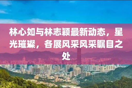 林心如与林志颖最新动态，星光璀璨，各展风采风采瞩目之处