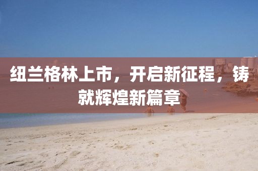 纽兰格林上市，开启新征程，铸就辉煌新篇章
