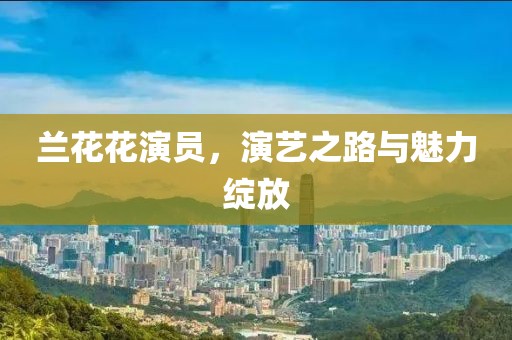 兰花花演员，演艺之路与魅力绽放