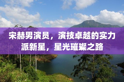 宋赫男演员，演技卓越的实力派新星，星光璀璨之路
