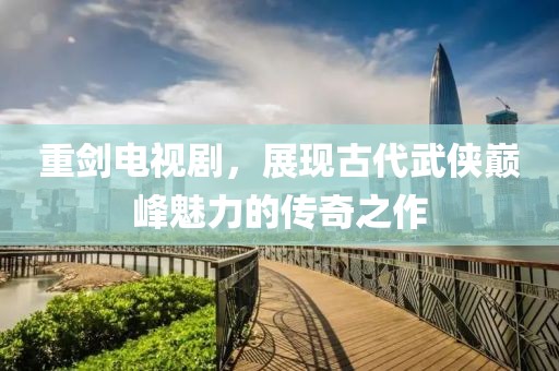 重剑电视剧，展现古代武侠巅峰魅力的传奇之作