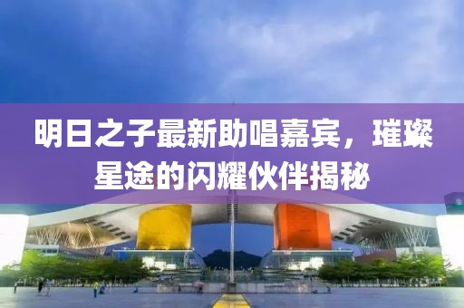 明日之子最新助唱嘉宾，璀璨星途的闪耀伙伴揭秘