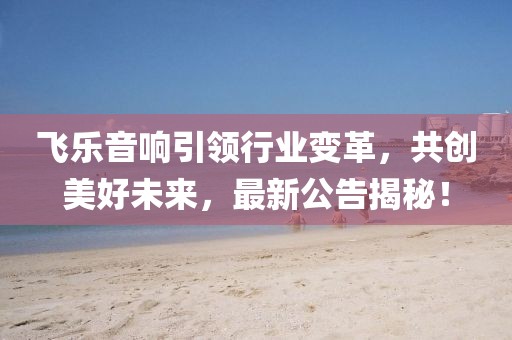 飞乐音响引领行业变革，共创美好未来，最新公告揭秘！