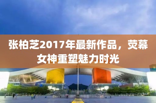 张柏芝2017年最新作品，荧幕女神重塑魅力时光