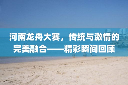 河南龙舟大赛，传统与激情的完美融合——精彩瞬间回顾