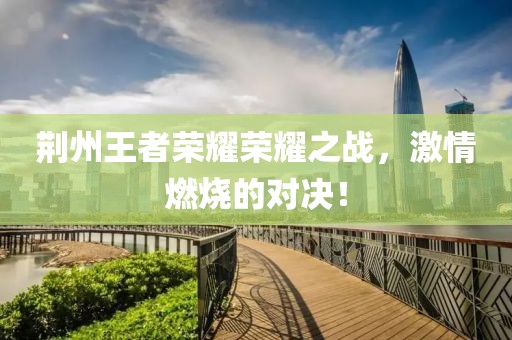 荆州王者荣耀荣耀之战，激情燃烧的对决！