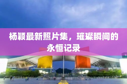杨颖最新照片集，璀璨瞬间的永恒记录