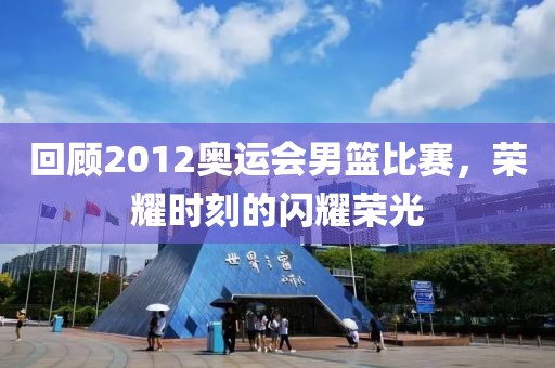 回顾2012奥运会男篮比赛，荣耀时刻的闪耀荣光