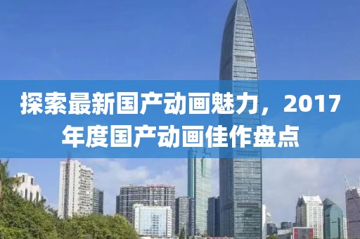 探索最新国产动画魅力，2017年度国产动画佳作盘点