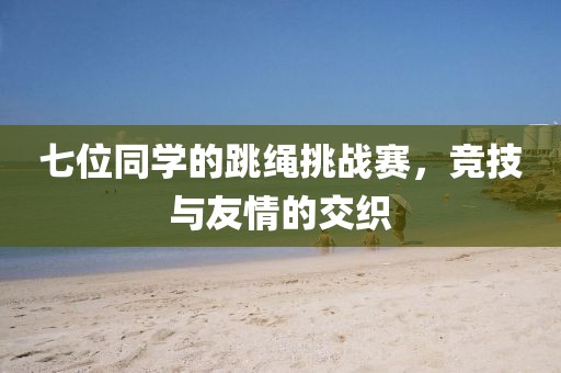 七位同学的跳绳挑战赛，竞技与友情的交织