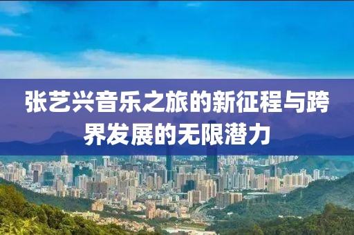 张艺兴音乐之旅的新征程与跨界发展的无限潜力